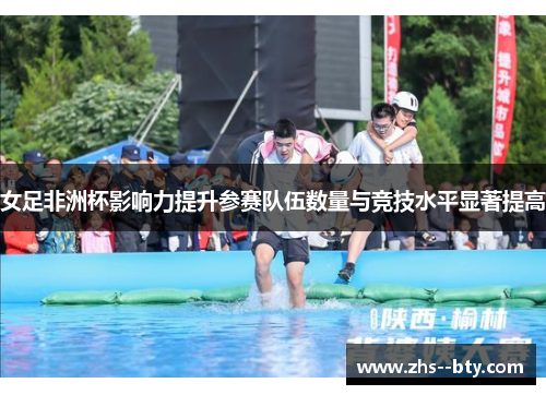 女足非洲杯影响力提升参赛队伍数量与竞技水平显著提高