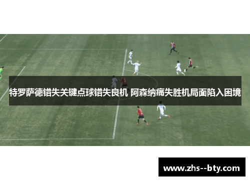 特罗萨德错失关键点球错失良机 阿森纳痛失胜机局面陷入困境