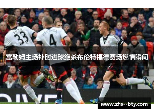 富勒姆主场补时进球绝杀布伦特福德赛场燃情瞬间