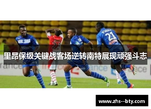 里昂保级关键战客场逆转南特展现顽强斗志 里昂保级关键战客场逆转南特展现顽强斗志