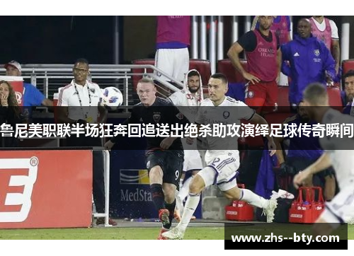 鲁尼美职联半场狂奔回追送出绝杀助攻演绎足球传奇瞬间