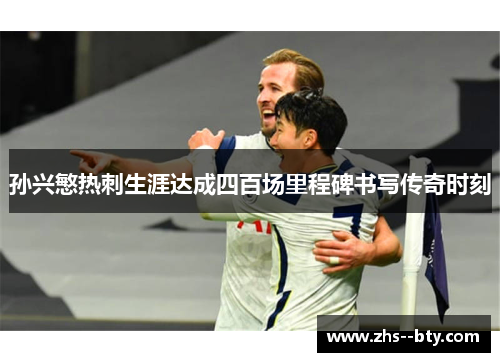 孙兴慜热刺生涯达成四百场里程碑书写传奇时刻 孙兴慜热刺生涯达成四百场里程碑书写传奇时刻