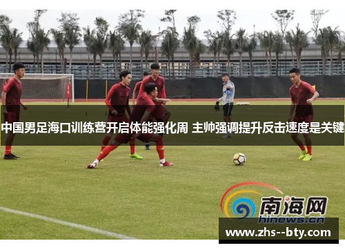 中国男足海口训练营开启体能强化周 主帅强调提升反击速度是关键
