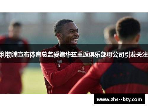 利物浦宣布体育总监爱德华兹重返俱乐部母公司引发关注 利物浦宣布体育总监爱德华兹重返俱乐部母公司引发关注