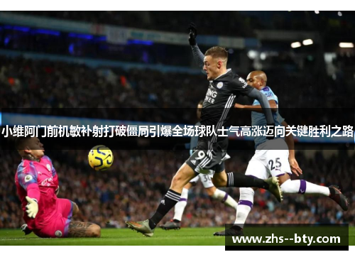 小维阿门前机敏补射打破僵局引爆全场球队士气高涨迈向关键胜利之路