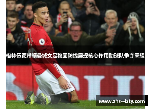 格林伍德带领曼城女足稳固防线展现核心作用助球队争夺荣耀 格林伍德带领曼城女足稳固防线展现核心作用助球队争夺荣耀